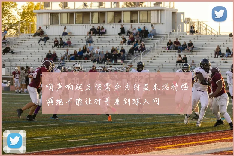 哨声响起后仍需全力封盖米诺特强调绝不能让对手看到球入网