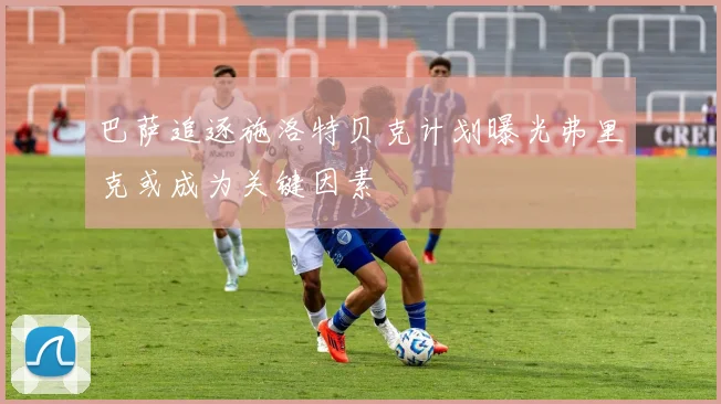巴萨追逐施洛特贝克计划曝光弗里克或成为关键因素