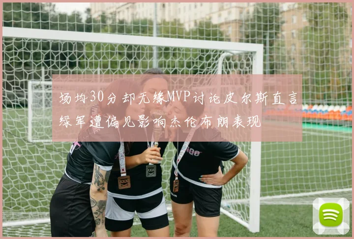 场均30分却无缘MVP讨论皮尔斯直言绿军遭偏见影响杰伦布朗表现