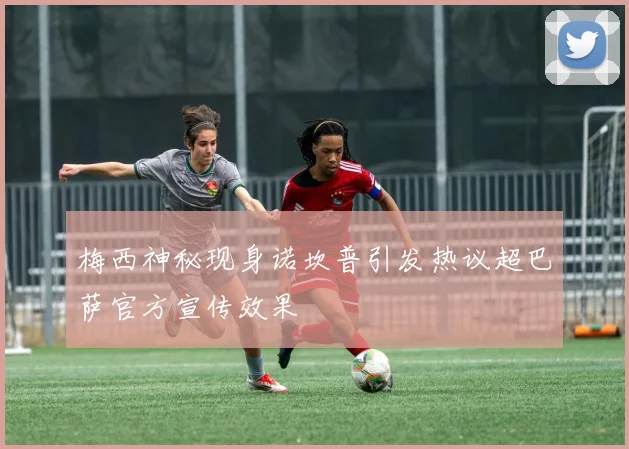梅西神秘现身诺坎普引发热议超巴萨官方宣传效果