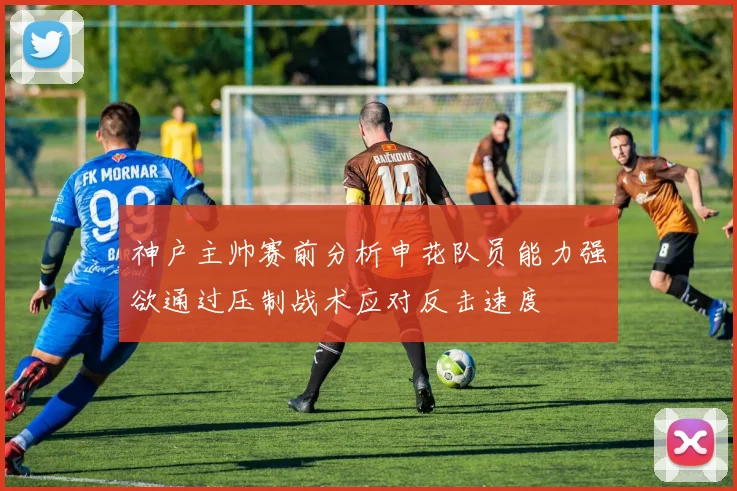 神户主帅赛前分析申花队员能力强欲通过压制战术应对反击速度