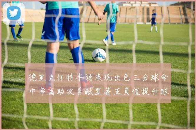 德里克怀特半场表现出色三分球命中率高助攻贡献显著正负值提升球队表现