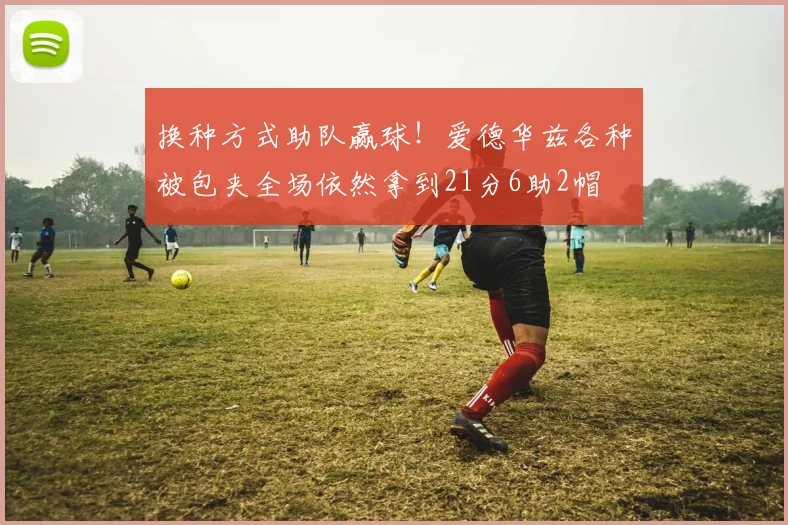 换种方式助队赢球！爱德华兹各种被包夹全场依然拿到21分6助2帽