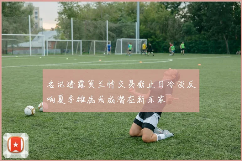 名记透露莫兰特交易截止日冷淡反响夏季雄鹿或成潜在新东家