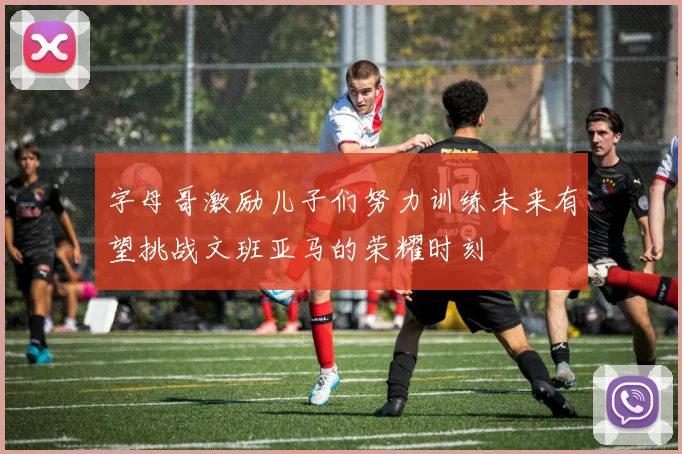 字母哥激励儿子们努力训练未来有望挑战文班亚马的荣耀时刻