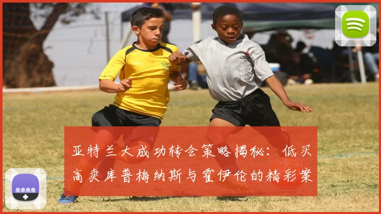 亚特兰大成功转会策略揭秘：低买高卖库普梅纳斯与霍伊伦的精彩案例