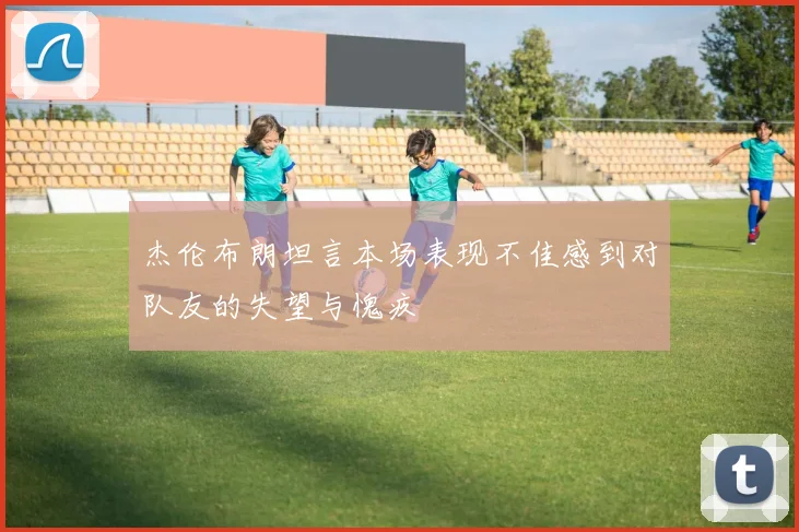 杰伦布朗坦言本场表现不佳感到对队友的失望与愧疚