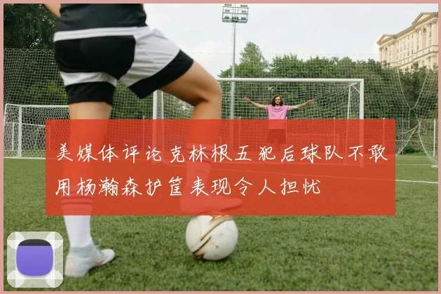 美媒体评论克林根五犯后球队不敢用杨瀚森护筐表现令人担忧
