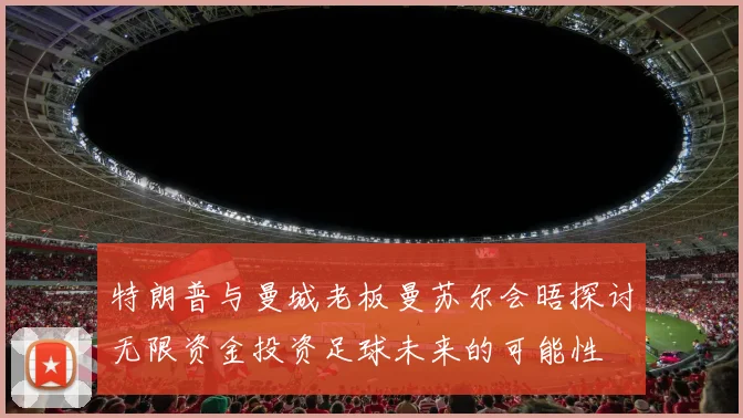 特朗普与曼城老板曼苏尔会晤探讨无限资金投资足球未来的可能性