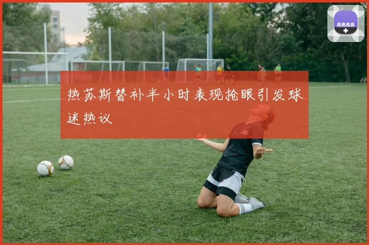 热苏斯替补半小时表现抢眼引发球迷热议