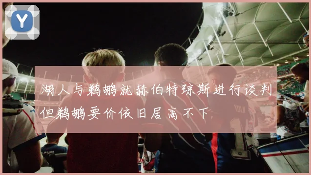湖人与鹈鹕就赫伯特琼斯进行谈判但鹈鹕要价依旧居高不下