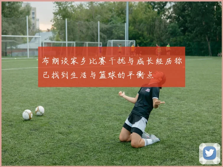 布朗谈家乡比赛干扰与成长经历称已找到生活与篮球的平衡点