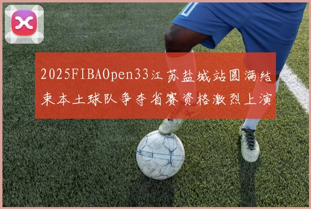 2025FIBAOpen33江苏盐城站圆满结束本土球队争夺省赛资格激烈上演