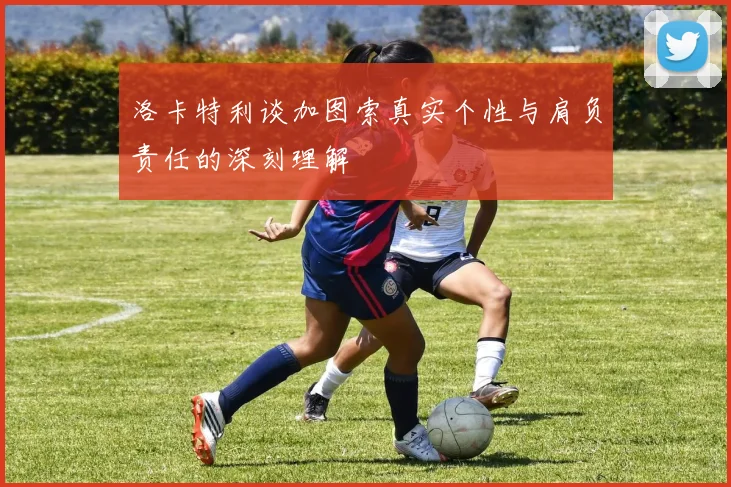 洛卡特利谈加图索真实个性与肩负责任的深刻理解
