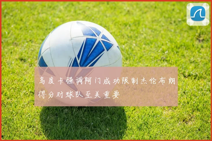 乌度卡强调阿门成功限制杰伦布朗得分对球队至关重要