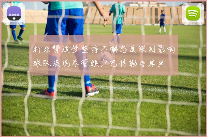 科尔赞追梦坚持不懈态度深刻影响球队表现尽管缺少巴特勒与库里