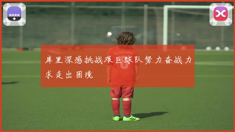 库里深感挑战艰巨球队努力奋战力求走出困境
