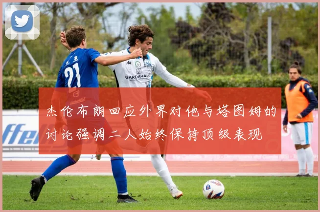 杰伦布朗回应外界对他与塔图姆的讨论强调二人始终保持顶级表现