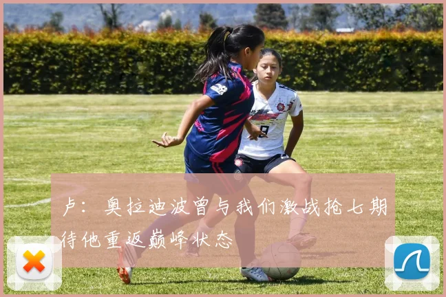 卢：奥拉迪波曾与我们激战抢七期待他重返巅峰状态