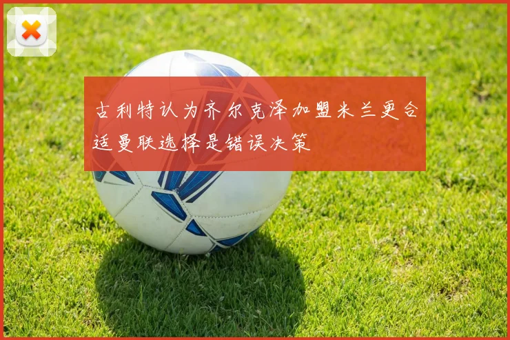 古利特认为齐尔克泽加盟米兰更合适曼联选择是错误决策