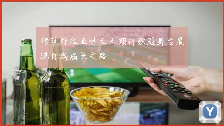 穆萨外租亚特兰大期待欧冠舞台展现自我成长之路
