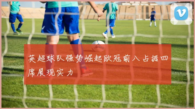 英超球队强势崛起欧冠前八占据四席展现实力