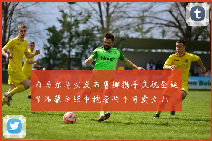 内马尔与女友布鲁娜携手庆祝圣诞节温馨合照中抱着两个可爱女儿