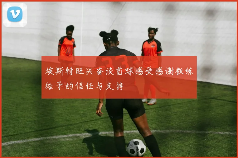 埃斯特旺兴奋谈首球感受感谢教练给予的信任与支持
