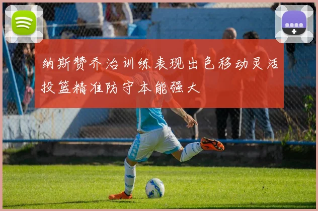 纳斯赞乔治训练表现出色移动灵活投篮精准防守本能强大